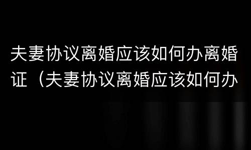 夫妻协议离婚应该如何办离婚证（夫妻协议离婚应该如何办离婚证明）