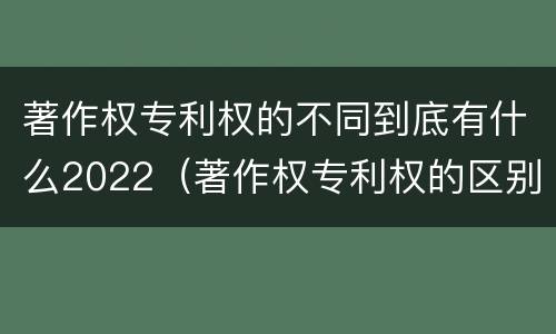 著作权专利权的不同到底有什么2022（著作权专利权的区别）