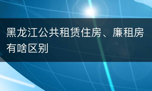 黑龙江公共租赁住房、廉租房有啥区别