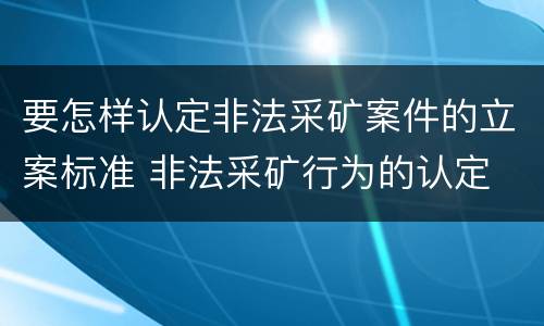 要怎样认定非法采矿案件的立案标准 非法采矿行为的认定