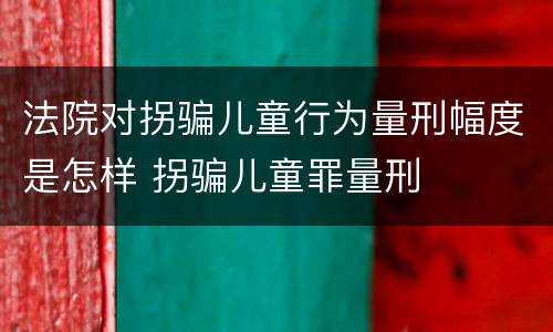 法院对拐骗儿童行为量刑幅度是怎样 拐骗儿童罪量刑