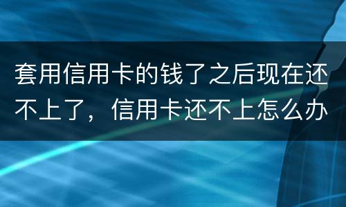 套用信用卡的钱了之后现在还不上了，信用卡还不上怎么办什么后果