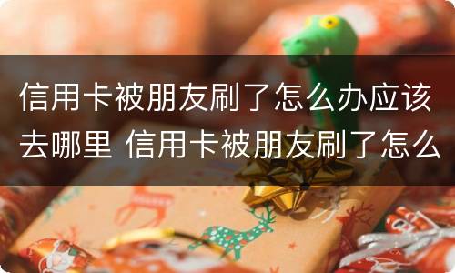 信用卡被朋友刷了怎么办应该去哪里 信用卡被朋友刷了怎么办应该去哪里投诉