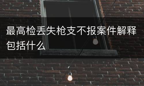 最高检丢失枪支不报案件解释包括什么