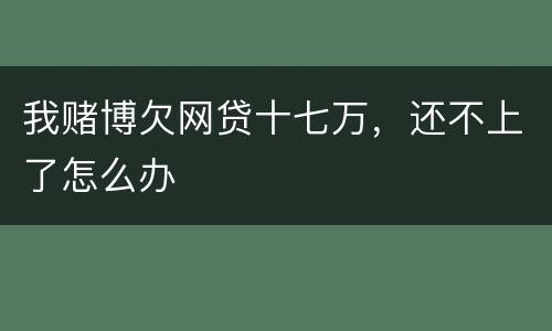 我赌博欠网贷十七万，还不上了怎么办