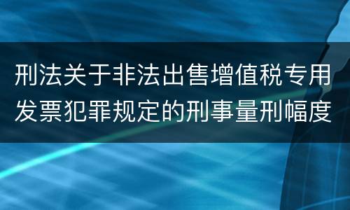 刑法关于非法出售增值税专用发票犯罪规定的刑事量刑幅度是多少