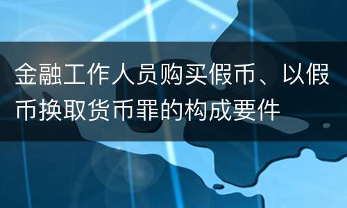 金融工作人员购买假币、以假币换取货币罪的构成要件