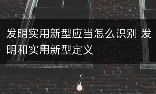 发明实用新型应当怎么识别 发明和实用新型定义