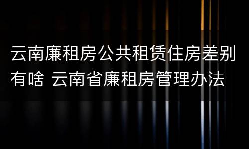 云南廉租房公共租赁住房差别有啥 云南省廉租房管理办法