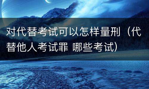 对代替考试可以怎样量刑（代替他人考试罪 哪些考试）