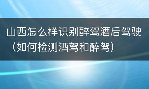 山西怎么样识别醉驾酒后驾驶（如何检测酒驾和醉驾）