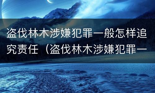 盗伐林木涉嫌犯罪一般怎样追究责任（盗伐林木涉嫌犯罪一般怎样追究责任和义务）