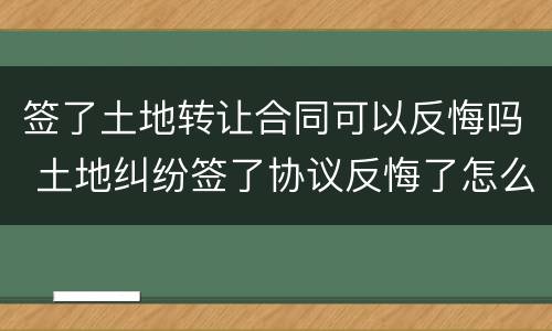 签了土地转让合同可以反悔吗 土地纠纷签了协议反悔了怎么办