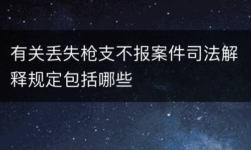 有关丢失枪支不报案件司法解释规定包括哪些