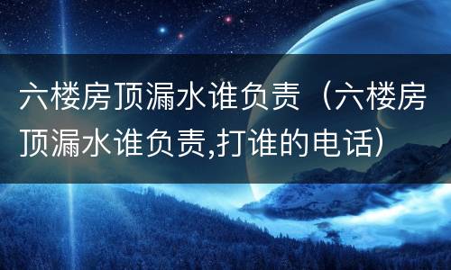 六楼房顶漏水谁负责（六楼房顶漏水谁负责,打谁的电话）