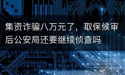 集资诈骗八万元了，取保候审后公安局还要继续侦查吗