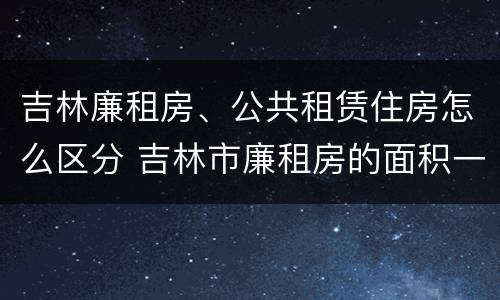 吉林廉租房、公共租赁住房怎么区分 吉林市廉租房的面积一般多大