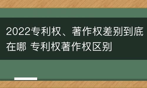 2022专利权、著作权差别到底在哪 专利权著作权区别