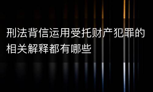 刑法背信运用受托财产犯罪的相关解释都有哪些