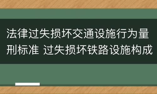 法律过失损坏交通设施行为量刑标准 过失损坏铁路设施构成违法吗