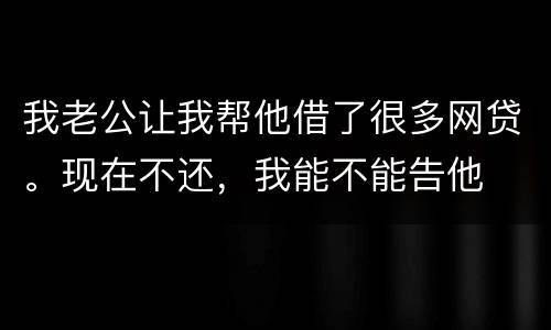 我老公让我帮他借了很多网贷。现在不还，我能不能告他