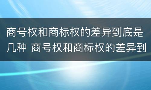 商号权和商标权的差异到底是几种 商号权和商标权的差异到底是几种情况