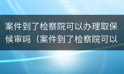 案件到了检察院可以办理取保候审吗（案件到了检察院可以办理取保候审吗多久）