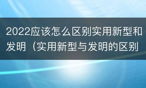 2022应该怎么区别实用新型和发明（实用新型与发明的区别有哪些）