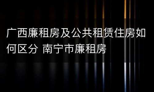 广西廉租房及公共租赁住房如何区分 南宁市廉租房