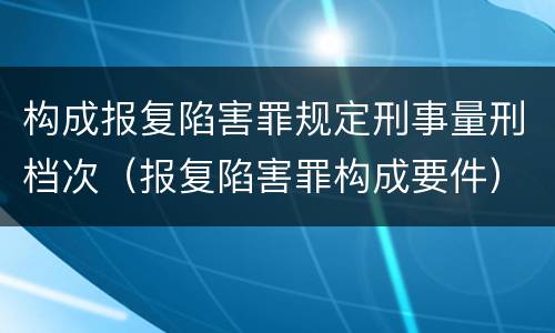 构成报复陷害罪规定刑事量刑档次（报复陷害罪构成要件）