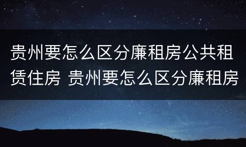 贵州要怎么区分廉租房公共租赁住房 贵州要怎么区分廉租房公共租赁住房呢