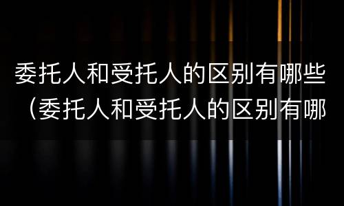 委托人和受托人的区别有哪些（委托人和受托人的区别有哪些呢）