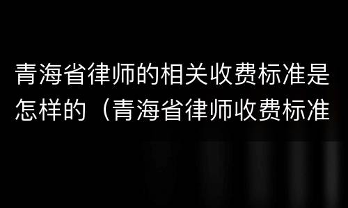 青海省律师的相关收费标准是怎样的（青海省律师收费标准文件）