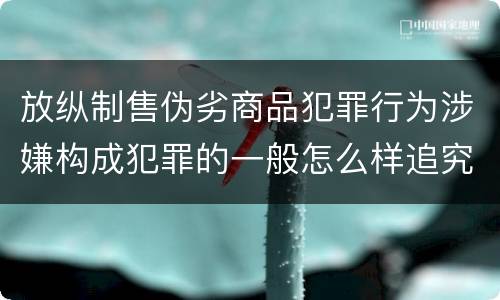 放纵制售伪劣商品犯罪行为涉嫌构成犯罪的一般怎么样追究法律责任