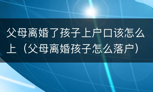 父母离婚了孩子上户口该怎么上（父母离婚孩子怎么落户）