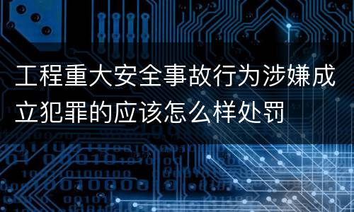 工程重大安全事故行为涉嫌成立犯罪的应该怎么样处罚