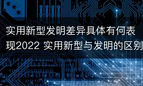 实用新型发明差异具体有何表现2022 实用新型与发明的区别有哪些