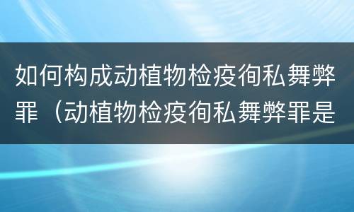 如何构成动植物检疫徇私舞弊罪（动植物检疫徇私舞弊罪是故意犯罪正确还是错误）