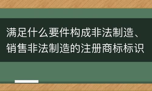 满足什么要件构成非法制造、销售非法制造的注册商标标识罪