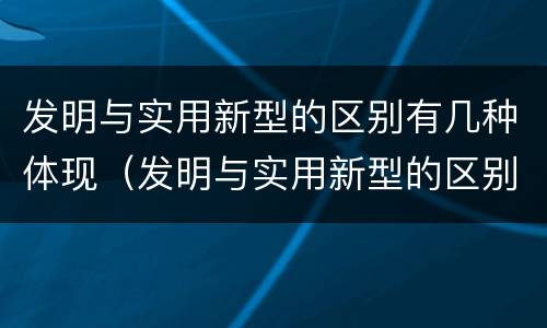 发明与实用新型的区别有几种体现（发明与实用新型的区别有哪些）