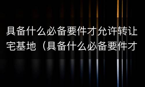 具备什么必备要件才允许转让宅基地（具备什么必备要件才允许转让宅基地呢）