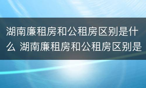 湖南廉租房和公租房区别是什么 湖南廉租房和公租房区别是什么意思