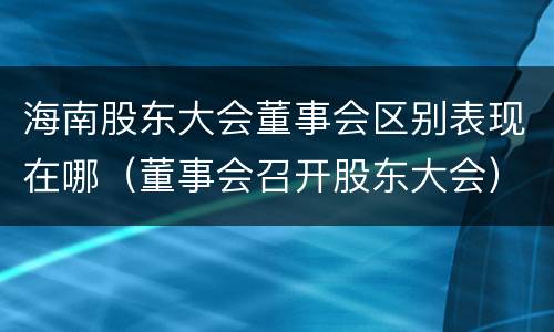 海南股东大会董事会区别表现在哪（董事会召开股东大会）