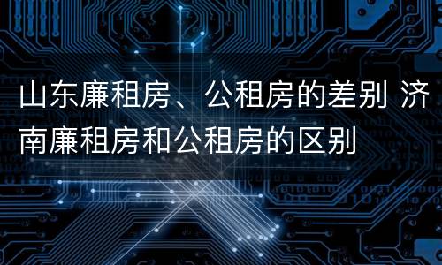 山东廉租房、公租房的差别 济南廉租房和公租房的区别