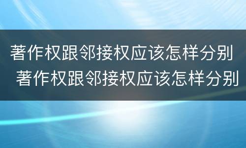 著作权跟邻接权应该怎样分别 著作权跟邻接权应该怎样分别管理