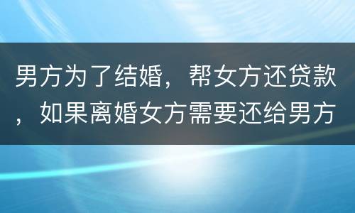 男方为了结婚，帮女方还贷款，如果离婚女方需要还给男方钱吗