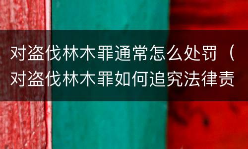 对盗伐林木罪通常怎么处罚（对盗伐林木罪如何追究法律责任）