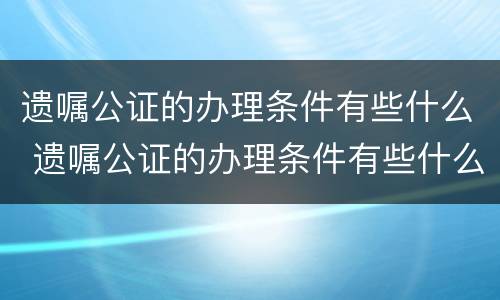 遗嘱公证的办理条件有些什么 遗嘱公证的办理条件有些什么内容