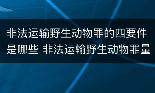 非法运输野生动物罪的四要件是哪些 非法运输野生动物罪量刑