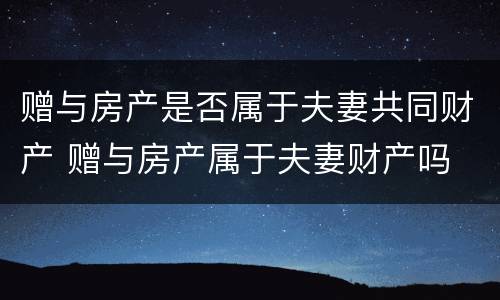 赠与房产是否属于夫妻共同财产 赠与房产属于夫妻财产吗